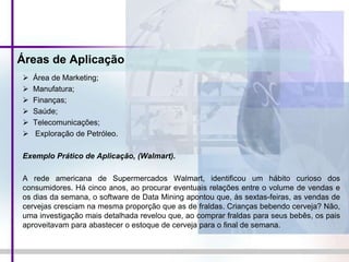 Áreas de Aplicação
 Área de Marketing;
 Manufatura;
 Finanças;
 Saúde;
 Telecomunicações;
 Exploração de Petróleo.
Exemplo Prático de Aplicação, (Walmart).
A rede americana de Supermercados Walmart, identificou um hábito curioso dos
consumidores. Há cinco anos, ao procurar eventuais relações entre o volume de vendas e
os dias da semana, o software de Data Mining apontou que, às sextas-feiras, as vendas de
cervejas cresciam na mesma proporção que as de fraldas. Crianças bebendo cerveja? Não,
uma investigação mais detalhada revelou que, ao comprar fraldas para seus bebês, os pais
aproveitavam para abastecer o estoque de cerveja para o final de semana.
 
