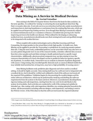 Data Mining as A Service in Medical Devices
By: Govind Yatnalkar
Data mining is the field of Computer Science that forms the basis for data analytics. As
the term specifies, it is utilized for ‘mining’ or extracting the most significant data from ‘Big
Data’ or massive data sets. It not only serves as an extraction tool but also assists manufacturers
and researchers in deriving hypotheses or conclusions from the existing Big Data sets, which can
be applied toward improving existing services. Even though Data Mining is extensively utilized
in commercial domains such as e-commerce or finance, it is indeed also proving to be vital for
improving services in the health care domain. When utilized for developing or enhancing
medical services, manufacturers should make sure their mining tool is safe and qualified enough
to be integrated with medical devices.1
When coupled with modern technologies such as Machine Learning and Cloud
Computing, the target product or the mined data is truly high quality. In health care, Data
Mining can be applied to provide the ‘Forecasting’ or predictions by analyzing massive patient
data sets. Using the same tools, unidentified patterns can be unraveled which may also serve as
an early patient diagnostic tool. In one of the research studies, scientists collected data on more
than 600 urine samples and used data mining to classify patients based on specific target
characteristics. Additionally, pharmaceutical companies may use data mining to trace the
common characteristics of a newly developed vaccine to predict its behavior against a specific
set of patients. In another study, researchers ran an analysis on datasets of patients diagnosed
with cancer. Using mining, they recorded specific elements such as common lifestyle habits that
may initially look harmless but, in long term, may have a high probability of causing cancer.2
Data Mining facilitates early prediction plus diagnosis and when used in a medical
setting, it should be highly accurate. Data mining itself may be a software tool or integrated with
a medical device, but it should be verified and validated to check if the software tool meets all
the required FDA guidelines. Validation begins by documenting the module designs and the
entire software architecture, which may be performed by studying and drafting the software
requirements from the system to the basic unit level. Moreover, manufacturers should perform
rigorous testing and code inspections, starting from the very unit-level code blocks to the
system-level modules. Such activities are conducted to verify if the mining tool satisfies its
intended use. Also, testing with code inspections identifies any existing potential hazards in the
system. All documentation including software designs, code inspections, and testing is sent to
the FDA for review. If the FDA observes that the software tool meets the required industrial
1 FDA (August 2019). DataMining. Retrieved on December21st 2020from https://www.fda.gov/science-research/data-m ining.
2
Kayla Matthews (May 2 019). How Data Mining Is Changing Health Care. Retrieved on December 21 st 2020 from
https://healthcareinam erica.u s/how -data-m ining-is-changing-health -care-2 7 c1 e9 b3 b3 7 2
 