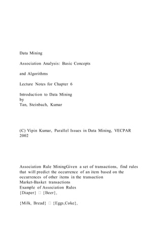 Data Mining
Association Analysis: Basic Concepts
and Algorithms
Lecture Notes for Chapter 6
Introduction to Data Mining
by
Tan, Steinbach, Kumar
(C) Vipin Kumar, Parallel Issues in Data Mining, VECPAR
2002
Association Rule MiningGiven a set of transactions, find rules
that will predict the occurrence of an item based on the
occurrences of other items in the transaction
Market-Basket transactions
Example of Association Rules
 