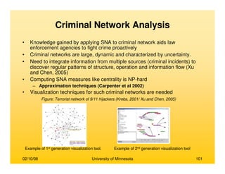 02/10/08 University of Minnesota 101
Criminal Network Analysis
• Knowledge gained by applying SNA to criminal network aids law
enforcement agencies to fight crime proactively
• Criminal networks are large, dynamic and characterized by uncertainty.
• Need to integrate information from multiple sources (criminal incidents) to
discover regular patterns of structure, operation and information flow (Xu
and Chen, 2005)
• Computing SNA measures like centrality is NP-hard
– Approximation techniques (Carpenter et al 2002)
• Visualization techniques for such criminal networks are needed
Example of 1st generation visualization tool. Example of 2nd generation visualization tool
Figure: Terrorist network of 9/11 hijackers (Krebs, 2001/ Xu and Chen, 2005)
 