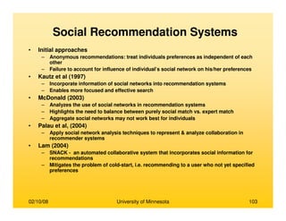 02/10/08 University of Minnesota 103
Social Recommendation Systems
• Initial approaches
– Anonymous recommendations: treat individuals preferences as independent of each
other
– Failure to account for influence of individual’s social network on his/her preferences
• Kautz et al (1997)
– Incorporate information of social networks into recommendation systems
– Enables more focused and effective search
• McDonald (2003)
– Analyzes the use of social networks in recommendation systems
– Highlights the need to balance between purely social match vs. expert match
– Aggregate social networks may not work best for individuals
• Palau et al, (2004)
– Apply social network analysis techniques to represent & analyze collaboration in
recommender systems
• Lam (2004)
– SNACK - an automated collaborative system that incorporates social information for
recommendations
– Mitigates the problem of cold-start, i.e. recommending to a user who not yet specified
preferences
 