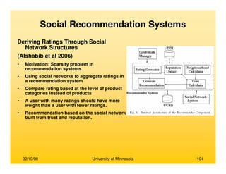 02/10/08 University of Minnesota 104
Social Recommendation Systems
Deriving Ratings Through Social
Network Structures
(Alshabib et al 2006)
• Motivation: Sparsity problem in
recommendation systems
• Using social networks to aggregate ratings in
a recommendation system
• Compare rating based at the level of product
categories instead of products
• A user with many ratings should have more
weight than a user with fewer ratings.
• Recommendation based on the social network
built from trust and reputation.
 