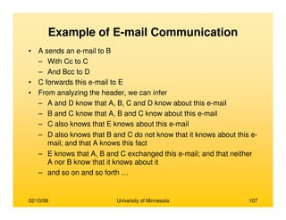 02/10/08 University of Minnesota 107
Example of E-mail Communication
• A sends an e-mail to B
– With Cc to C
– And Bcc to D
• C forwards this e-mail to E
• From analyzing the header, we can infer
– A and D know that A, B, C and D know about this e-mail
– B and C know that A, B and C know about this e-mail
– C also knows that E knows about this e-mail
– D also knows that B and C do not know that it knows about this e-
mail; and that A knows this fact
– E knows that A, B and C exchanged this e-mail; and that neither
A nor B know that it knows about it
– and so on and so forth …
 