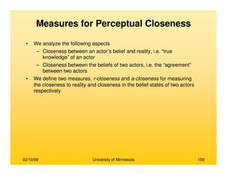 02/10/08 University of Minnesota 109
Measures for Perceptual Closeness
• We analyze the following aspects
– Closeness between an actor’s belief and reality, i.e. “true
knowledge” of an actor
– Closeness between the beliefs of two actors, i.e. the “agreement”
between two actors
• We define two measures, r-closeness and a-closeness for measuring
the closeness to reality and closeness in the belief states of two actors
respectively
 