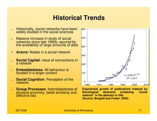 02/10/08 University of Minnesota 11
● Historically, social networks have been
widely studied in the social sciences
● Massive increase in study of social
networks since late 1990s, spurred by
the availability of large amounts of data
• Actors: Nodes in a social network
● Social Capital: value of connections in
a network
● Embeddedness: All behaviour is
located in a larger context
● Social Cognition: Perception of the
network
● Group Processes: Interrelatedness of
physical proximity, belief similarity and
affective ties
Exponential growth of publications indexed by
Sociological Abstracts containing “social
network” in the abstract or title.
(Source: Borgatti and Foster, 2005)
Historical Trends
 