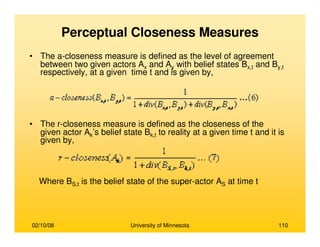 02/10/08 University of Minnesota 110
Perceptual Closeness Measures
• The a-closeness measure is defined as the level of agreement
between two given actors Ax and Ay with belief states Bx,t and By,t
respectively, at a given time t and is given by,
• The r-closeness measure is defined as the closeness of the
given actor Ak’s belief state Bk,t to reality at a given time t and it is
given by,
Where BS,t is the belief state of the super-actor AS at time t
 