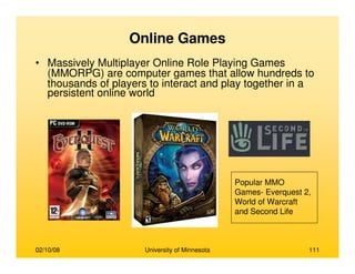 02/10/08 University of Minnesota 111
Online Games
• Massively Multiplayer Online Role Playing Games
(MMORPG) are computer games that allow hundreds to
thousands of players to interact and play together in a
persistent online world
Popular MMO
Games- Everquest 2,
World of Warcraft
and Second Life
 
