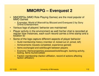 02/10/08 University of Minnesota 112
MMORPG – Everquest 2
• MMORPGs (MMO Role Playing Games) are the most popular of
MMO Games
– Examples: World of Warcraft by Blizzard and Everquest 2 by Sony
Online Entertainment
• Various logs of players’ behavior are maintained
• Player activity in the environment as well his/her chat is recorded at
regular time instances, each such record carries a time stamp and a
location ID
• Some of the logs capture different aspects of player behavior
– Guild membership history (member of, kicked out of, joined, left)
– Achievements (Quests completed, experience gained)
– Items exchanged and sold/bought between players
– Economy (Items/properties possessed/sold/bought, banking activity,
looting, items found/crafted)
– Faction membership (faction affiliation, record of actions affecting
faction affiliation)
 