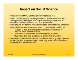 02/10/08 University of Minnesota 113
Impact on Social Science
• Interactions in MMO Gaming environments are real
• MMO Games provide sociologists with a unique source of data
allowing them to observe real interactions in the context of a
complete environment on a very fine granularity
• Gets around the serious issue of unbiased complete data collection
• Analysis of such data presents novel computational challenges
– The scale of data is much larger than normally encountered in
traditional social network analysis
– The number of environment variables captured is greater
– Player interaction data is captured at a much finer granularity
• MMORPG data requires models capable of handling large amounts
of data as well as accounting for the many environment variables
impacting the social structure
 