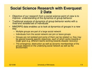 02/10/08 University of Minnesota 114
Social Science Research with Everquest
2 Data
• Objective of our research from a social science point of view is to
improve understanding of the dynamics of group behavior
• Traditional analysis of dynamics of group behavior works with a
fixed and isolated set of individuals
• MMORPG data enables us to look at dynamics of groups in a new
way
– Multiple groups are part of a large social network
– Individuals from the social network can join or leave groups
– Groups are not isolated and some of them can be related i.e. they may
be geared towards specific objectives, each of which works towards a
larger goal (e.g. different teams working towards disaster recovery)
– The emergence, destruction as well as dynamic memberships of the
groups depend on the underlying social network as well as the
environment
 