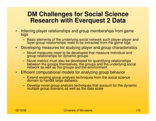 02/10/08 University of Minnesota 115
DM Challenges for Social Science
Research with Everquest 2 Data
• Inferring player relationships and group memberships from game
logs
– Basic elements of the underlying social network such player-player and
layer-group relationships need to be extracted from the game logs
• Developing measures for studying player and group characteristics
– Novel measures need to be developed that measure individual and
group relationships for dynamic groups
– Novel metrics must also be developed for quantifying relationships
between the groups themselves, the groups and the underlying social
network as well as the groups and the environment
• Efficient computational models for analyzing group behavior
– Extend existing group analysis techniques from the social science
domain to handle large datasets
– Develop novel group analysis techniques that account for the dynamic
multiple group scenario as well as the data scale
 