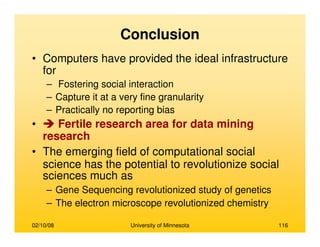 02/10/08 University of Minnesota 116
Conclusion
• Computers have provided the ideal infrastructure
for
– Fostering social interaction
– Capture it at a very fine granularity
– Practically no reporting bias
• Fertile research area for data mining
research
• The emerging field of computational social
science has the potential to revolutionize social
sciences much as
– Gene Sequencing revolutionized study of genetics
– The electron microscope revolutionized chemistry
 