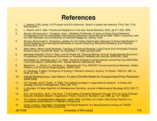 02/10/08 University of Minnesota 118
1. L. Adamic, R.M.Lukose, A.R.Puniyani and B.A.Huberman. Search in power law networks. Phys. Rev. E 64,
046135(2001).
2. L. Adamic and E. Ader. Friends and Neighbors on the web. Social Netowrks, 25(3), pp 211-230, 2003.
3. Ahmad, Muhammad A., Teredesai, Ankur., Modeling Proliferation of Ideas in Online Social Networks,
Proceedings of the 5th Australasian Data Mining Conference, November 29-30 2006, Held in conjunction with
the 19th Australian Joint Conference on Artificial Intelligence, Sydney, AUS.
4. Ahmad, Muhammad A., Srivastava, Jaideep An Ant Colony Optimization Approach to Expert Identification in
Social Networks First International Workshop on Social Computing, Behavioral Modeling, and Prediction
Arizona April, 2008
5. Réka Albert; Albert-László Barabási, Topology of Evolving Networks: Local Events and Universality Physical
Review Letters, Volume 85, Issue 24, December 11, 2000, pp.5234-5237
6. Hameeda Alshabib, Omer F. Rana, and Ali Shaikh Ali, "Deriving Ratings Through Social Network Structures,"
Proceedings First International Conference on Availability, Reliability and Security (ARES'06), 2006.
7. B.W.Bader, R. Harshman and T. G. Kolda. Temporal Analysis of social networks using three way DEDICOM.
(Technical Report), SAND2006-2161, Sandia National Laboratories, 2006.
8. Backstrom , L., Dwork, C., Kleinberg, J.: Wherefore Art Thou R3579X? Anonymized Social Networks, Hidden
Patterns, and Structural Steganography, WWW, 2007
9. A L Barabasi, R Albert. Emergence of Scaling in Random networks. Science 15 October 1999:Vol. 286. no.
5439, pp. 509 - 512
10. Indrajit Bhattacharya, Lise Getoor: A Latent Dirichlet Model for Unsupervised Entity Resolution.
SDM 2006
11. S.P. Borgatti, and P. Foster., P. 2003. The network paradigm in organizational research: A review and
typology. Journal of Management. 29(6): 991-1013
12. U. Brandes. A Faster Algorithm for Betweenness Centrality. Journal of Mathematical Sociology 25(2):163-177,
2001.
13. G.G. Van De Bunt, M.A.J. Van Duijn, T.A.B Snijders Friendship Networks Through Time: An Actor-Oriented
Dynamic Statistical Network Organization Theory, Volume 5, Number 2, July 1999, pp. 167-192(26).
14. Tim Carnes, Chandrashekhar Nagarajan, Stefan Wild, and Anke van Zuylen. Maximizing Influence in a
Competitive Social Network: A Follower's Perspective
15. Cassi, Lorenzo. Information, Knowledge and Social Networks: Is a New Buzzword coming up? DRUID
Academy Winter 2003 PhD Conference.
References
 