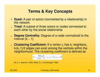 02/10/08 University of Minnesota 12
• Dyad: A pair of actors (connected by a relationship) in
the network
● Triad: A subset of three actors or nodes connected to
each other by the social relationship
● Degree Centrality: Degree of a node normalized to the
interval {0 .. 1}
● Clustering Coefficient: If a vertex vi
has ki
neighbors,
ki
(ki
-1)/2 edges can exist among the vertices within the
neighborhood. The clustering coefficient is defined as
(M. E. J. Newman 2003, Watts, D. J. and Strogatz 1998)
Terms & Key Concepts
 