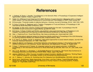 02/10/08 University of Minnesota 120
References
30. J. Golbeck, B. Parsia, J. Hendler. Trust Networks on the Semantic Web. In Proceedings of Cooperative Intelligent
Agents 2003, Helsinki, Finland, August 27-29.
31. Golder S A, Wilkinson D and Huberman B A (2007) Rhythms of social interaction: Messaging within a massive
online network, 3rd International Conference on Communities and Technologies (CT2007), East Lansing, MI.
32. M Granovetter. Threshold models of collective behaviour. American Journal of Sociology, 83 (6): 1420-1443, 1978.
33. R. Guha, R. Kumar, P. Raghavan and A. Tomkins. Propagation of Trust and Distrust. In Proceedings of 13th
International World Wide Web Conference, 2004.
34. M. Harada, S. Sato and K. Kazama. Finding authoritative people from the web. In proceedings of the 4th
ACM/IEEE-CS joint conference on digital libraries. pp 306-313, 2004.
35. M.A.Hasan, V.Chaoji, S.Salem and M.Zaki. Link prediction using supervised learning. In Workshop on Link
Analysis, Counterterrorism and Security at SIAM International Conference on Data Mining, 2006.
36. Heer, J. Exploring Enron: Visual Data Mining. http://www.cs.berkeley.edu/~jheer/anlp/final/, 2005.
37. S. Hill. Social network relational vectors for anonymous identity matching. In Proceedings of the IJCAI Workshop
on Learning Statistical Models from Relational Data, Acapulco,Mexico, 2003.
38. P. D. Hoff, A. E. Raftery, and M. S. Handcock. Latent space approaches to social network analysis. Journal of the
American Statistical Association, 97:1090--1098, 2002.
39. Holzer R, Malin B, and Sweeney L.Email Alias Detection Using Network Analysis. In Proceedings of the ACM
SIGKDD Workshop on Link Discovery: Issues, Approaches, and Applications. Chicago, IL. August 2005.
40. T.Hope, T. Nishimura and H.Takeda. An integrated method for social network extraction. In WWW'06:
Proceedings of 15th international conference on World Wide Web, pp 845-846, New York, NY, USA, 2006, ACM
Press.
41. Hsu, K.-W., Banerjee, A., Srivastava, J.: I/O Scalable Bregman Co-clustering, 12th Pacific-Asia Conference on
Knowledge Discovery and Data Mining (PAKDD 2008), Osaka, Japan, May 2008.
42. Jackson, Matthew O., 2003. "A survey of models of network formation: Stability and efficiency," Working Papers
1161, California Institute of Technology, Division of the Humanities and Social Sciences.
43. Jin, Y., Matsuo, Y., Ishizuka, M.: Extracting Inter-Firm Networks from WorldWideWeb, CEC/EEE, 635-642, 2007
44. Marije Kanis, Niall Winters, Stefan Agamanolis, Anna Gavin, and Cian Cullinan, Toward Wearable Social
Networking with iBand, CHI 2005 Extended Abstracts on Human Factors in Computing Systems, Portland,
Oregon, 2 - 7 April 2005, ACM Press.
 