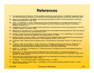 02/10/08 University of Minnesota 122
References
61. D. Liben-Nowell and J.Kleinberg. The link prediction problem for social networks. In CIKM'03: Proceedings of the
14th ACM international conference on Information and Knowledge Management, pp 556-559. ACM Press, 2003.
62. Hugo Liu and Pattie Maes. InterestMap: Harvesting Social Network Profiles for Recommendations. Workshop:
Beyond Personalization, IUI'05, 2005.
63. Lonier, T. & Matthews, C., 2004. "Measuring the Impact of Social Networks on Entrepreneurial Success: The
Master Mind Principle." Presented at the 2004 Babson Kauffman Entrepreneurship Research Conference,
Glasgow, Scotland, June.
64. M. Makrehchi and M.S. Kamel. Building social networks from web documents: A text mining approach. In the 2nd
LORNET Scientific Conference, 2005.
65. Makrehchi, M. and Kamel, M. S.: Learning Social Networks Using Multiple Resampling Method, IEEE International
Conference on Systems, Man and Cybernetics, 2007
66. B. Malin. Unsupervised name disambiguation via social network similarity. In Proc. SIAM Wksp on Link Analysis,
Counterterrorism, and Security, pages 93–102, Newport Beach, CA, 2005.
67. Murata, Tsuyoshi Moriyasu, Sakiko Link Prediction of Social Networks Based on Weighted Proximity Measures
IEEE/WIC/ACM International Conference on Web Intelligence: 85-88: 2-5 Nov. 2007
68. P. Marsden 1990. “Network Data and Measurement.” Annual Review of Sociology, Volume 16 (1990), pp. 435-
463.
69. Y.Matsao, J.Mori, M. Hamasaki, K. Ishida, T.Nishimura, H.Takeda, K.Hasida and M. Ishizuka. Polyphnet: an
advanced social network extraction system from the web. In WWW'06: Proceedings of 15th international
conference on World Wide Web, pp 397-406, New York, NY, USA, 2006, ACM Press.
70. Matsuo, Y., Tomobe, H., and Nishimura, T.: Robust Estimation of Google Counts for Social Network Extraction.
AAAI, 1395-1401, 2007
71. McDonald, D. W. 2003. Recommending collaboration with social networks: a comparative evaluation. In
Proceedings of the SIGCHI Conference on Human Factors in Computing Systems (Ft. Lauderdale, Florida, USA,
April 05 - 10, 2003). CHI '03.
72. Peter Mika. Flink: Using Semantic Web Technology for the Presentation and Analysis of Online Social Networks.
Journal of Web Semantics 3(2), Elsevier, 2005.
73. S. Milgram, ``The small world problem,'' Psychology Today 1, 61 (1967).
74. Martina Morris. Network Epidemiology: A Handbook for Survey Design and Data Collection (2004). London:
Oxford University Press.
 