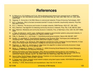 02/10/08 University of Minnesota 123
References
75. N. Matsumura, D.E.Goldberg and X.Llor. Mining directed social network from message board. In WWW'05:
Proceedings of 14th international conference on World Wide Web, pp 1092-1093, New York, NY, USA, 2005,
ACM Press.
76. Nagaraja, S.: Anonymity in the Wild: Mixes on unstructured networks, Privacy Enhancing Technologies, 2007
77. M. E. J. Newman.. Who is the best connected scientist? A study of scientific coauthorship networks. Phys.Rev.
E64 (2001) 016131.
78. M. E. J. Newman. The structure and function of complex networks. SIAM Review, 45(2):167-- 256, 2003.
79. M.E.J.Newman. Fast algorithm for detecting community structure in networks. Phys. Rev. E 69, 066133, 2004.
80. M.E.J.Newman. Modularity and community structure in networks. Proc. of Natl Acad. of Sci. USA 103, 8577-8582,
2006.
81. J. Palau, M. Montaner, and B. Lopez. Collaboration analysis in recommender systems using social networks. In
Eighth Intl. Workshop on Cooperative Info. Agents (CIA'04), 2004.
82. Palla, G., Barabási, A.-L., and Vicsek, T.: Quantifying social group evolution, Nature 446, 664-667, 2007
83. Paolillo, J.C. and Wright, E. Social Network Analysis on the Semantic Web: Techniques and challenges for
Visualizing FOAF. Visualizing the Semantic Web (Draft Chapter), in press.,
84. Jialun Qin, Jennifer J. Xu, Daning Hu, Marc Sageman and Hsinchun Chen: Analyzing Terrorist Networks: A Case
Study of the Global Salafi Jihad Network. Intelligence and Security Informatics, 2005.
85. Raghavan , U., Albert, R., and Kumara, S.: Near linear time algorithm to detect community structures in large
scale networks, Phys. Rev. E 76, 036106, 2007
86. Resig, J., Teredesai, A., Dawara, S., & Homan, C., (2004) Extracting Social Networks from Instant Messaging
Populations. KDD 2004 Link Discovery Workshop.
87. Matthew Richardson and Pedro Domingos. 2002. Mining knowledge-sharing sites for viral marketing. In
Proceedings of the Eighth ACM SIGKDD international Conference on Knowledge Discovery and Data Mining
(Edmonton, Alberta, Canada, July 23 - 26, 2002). KDD '02. ACM Press, New York, NY, 61-70.
88. Kazumi Saito, Ryohei Nakano, Masahiro Kimura: Prediction of Link Attachments by Estimating Probabilities of
Information Propagation. KES (3) 2007: 235-242
89. P. Sarkar and A. Moore. Dynamic social network analysis using latent space models. ACM SIGKDD Explorations
Newsletter, 7(2), pp 31-40, 2005.
90. Schelling, T (1978). Micromotives and macrobehavior. New York: W. W. Norton.
 