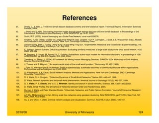 02/10/08 University of Minnesota 124
References
91. Shetty, J., & Adibi, J. The Enron email dataset database schema and brief statistical report (Technical Report). Information Sciences
Institute, 2004.
92. J.Shetty and J.Adibi. Discovering important nodes through graph entropy the case of Enron email database. In Proceedings of 3rd
international Workshop on Link Discovery in ACM SIGKDD'05, pp 74-81, 2005.
93. Smith, R.D. (2002). Instant Messaging as a Scale-Free Network. cond-mat/0206378.
94. Snijders, T.A.B. (2005). Models for Longitudinal Network Data. Chapter 11 in P. Carrington, J. Scott, & S. Wasserman (Eds.), Models
and methods in social network analysis. New York: Cambridge University Press
95. Xiaodan Song, Belle L. Tseng, Ching-Yung Lin and Ming-Ting Sun, "ExpertiseNet: Relational and Evolutionary Expert Modeling", Intl.
Conf. on User Modeling, Edinburgh, UK, July 2005.
96. E. Spertus, Mehran Sahami, Orkut Buyukkokten: Evaluating similarity measures: a large-scale study in the orkut social network. KDD
2005: 678-684
97. M. Steyvers, P. Smyth, M. Rosen-Zvi, T. Griffiths. Probabilistic author-topic models for information discovery. In proceedings of 10th
ACM SIGKDD, pp 306-315, Seattle, WA, USA, 2004.
98. Teredesai, A., Resig, J., (2004) A Framework for Mining Instant Messaging Services. SIAM DM 2004 Workshop on Link Analysis,
Counter-Terrorism & Privacy.
99. J. Travers and S. Milgram, ``An experimental study of the small world problem,'' Sociometry 32, 425 (1969).
100. J.Tyler, D. Wilkinson and B. Huberman. Email as spectroscopy: automated discovery of community structure within organizations.
Communities and technologies, pp 81-69, 2003.
101. S. Wasserman, & K. Faust, Social Network Analysis: Methods and Applications. New York and Cambridge, ENG: Cambridge
University Press (1994).
102. D. J. Watts, S. H. Strogatz, "Collective Dynamics of Small-World Networks." Nature 393, 440-442, 1998.
103. D. Watts, Network dynamics and the small world phenomenon. Americal Journal of Sociology 105 (2), 493-527. 1999
104. D. J. Watts, P. S. Dodds, and M. E. J. Newman. Identity and search in social networks. Science, 296, 1302-1305 (2002).
105. D. Watts. Small Worlds: The Dynamics of Networks between Order and Randomness, 2003.
106. Duncan J. Watts and Peter Sheridan Dodds, "Influentials, Networks, and Public Opinion Formation." Journal of Consumer Research:
December 2007.
107. A.Y.Wu, M.Garland and J.Han. Mining scale free networks using geodesic clustering. ACM SIGKDD'04, pp 719-724, New York, NY,
USA, 2004, ACM Press.
108. Xu, J. and Chen, H. 2005. Criminal network analysis and visualization. Commun. ACM 48, 6 (Jun. 2005), 100-107.
 