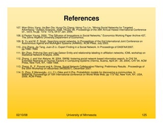 02/10/08 University of Minnesota 125
References
107. Wan-Shiou Yang; Jia-Ben Dia; Hung-Chi Cheng; Hsing-Tzu Lin, "Mining Social Networks for Targeted
Advertising," System Sciences, 2006. HICSS '06. Proceedings of the 39th Annual Hawaii International Conference
on , vol.6, no.pp. 137a- 137a, 04-07 Jan. 2006.
108. H Peyton Young, 2000. "The Diffusion of Innovations in Social Networks," Economics Working Paper Archive 437,
The Johns Hopkins University,Department of Economics.
109. B. Yu and M. P. Singh. Searching social networks. In Proceedings of the 2nd International Joint Conference on
Autonomous Agents and MultiAgent Systems (AAMAS). ACM Press, July 2003.
110. Jing Zhang, Jie Tang, Juan-Zi Li. Expert Finding in a Social Network. In Proceedings of DASFAA'2007.
pp.1066~1069
111. Bin Zhao, Prithviraj Sen and Lise Getoor Entity and relationship labeling in affiliation networks, ICML workshop on
Statistical Network Analysis, 2006.
112. Zhang, J. and Van Alstyne, M. 2004. SWIM: fostering social network based information search. In CHI '04
Extended Abstracts on Human Factors in Computing Systems (Vienna, Austria, April 24 - 29, 2004). CHI '04. ACM
Press, New York, NY, 1568-1568.
113. Zheng, R., F. Provost and A. Ghose. Social Network Collaborative Filtering: Preliminary Results . Proceedings of
the Sixth Workshop on eBusiness (WEB2007), December 2007.
114. D. Zhou, E.Manavoglu, J.Li, C.L.Giles and H.Zha. Probabilistic models for discovering e-communities. In
WWW'06: Proceedings of 15th international conference on World Wide Web, pp 173-182, New York, NY, USA,
2006, ACM Press.
 