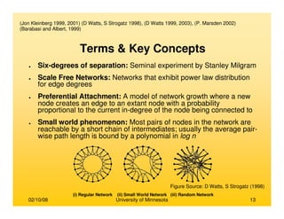 02/10/08 University of Minnesota 13
(Jon Kleinberg 1999, 2001) (D Watts, S Strogatz 1998), (D Watts 1999, 2003), (P. Marsden 2002)
(Barabasi and Albert, 1999)
(i) Regular Network (ii) Small World Network (iii) Random Network
● Six-degrees of separation: Seminal experiment by Stanley Milgram
● Scale Free Networks: Networks that exhibit power law distribution
for edge degrees
● Preferential Attachment: A model of network growth where a new
node creates an edge to an extant node with a probability
proportional to the current in-degree of the node being connected to
● Small world phenomenon: Most pairs of nodes in the network are
reachable by a short chain of intermediates; usually the average pair-
wise path length is bound by a polynomial in log n
Terms & Key Concepts
Figure Source: D Watts, S Strogatz (1998)
 