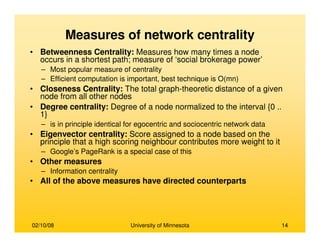 02/10/08 University of Minnesota 14
Measures of network centrality
• Betweenness Centrality: Measures how many times a node
occurs in a shortest path; measure of ‘social brokerage power’
– Most popular measure of centrality
– Efficient computation is important, best technique is O(mn)
• Closeness Centrality: The total graph-theoretic distance of a given
node from all other nodes
• Degree centrality: Degree of a node normalized to the interval {0 ..
1}
– is in principle identical for egocentric and sociocentric network data
• Eigenvector centrality: Score assigned to a node based on the
principle that a high scoring neighbour contributes more weight to it
– Google’s PageRank is a special case of this
• Other measures
– Information centrality
• All of the above measures have directed counterparts
 