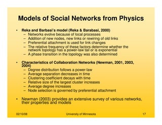 02/10/08 University of Minnesota 17
Models of Social Networks from Physics
• Reka and Barbasi’s model (Reka & Barabasi, 2000)
– Networks evolve because of local processes
– Addition of new nodes, new links or rewiring of old links
– Preferential attachment is used for link changes
– The relative frequency of these factors determine whether the
network topology has a power-law tail or is exponential
– A phase transition in the topology was also determined
• Characteristics of Collaboration Networks (Newman, 2001, 2003,
2004)
– Degree distribution follows a power-law
– Average separation decreases in time
– Clustering coefficient decays with time
– Relative size of the largest cluster increases
– Average degree increases
– Node selection is governed by preferential attachment
• Newman (2003) provides an extensive survey of various networks,
their properties and models
 