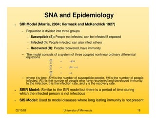 02/10/08 University of Minnesota 18
SNA and Epidemiology
● SIR Model (Morris, 2004; Kermack and McKendrick 1927)
− Population is divided into three groups
− Susceptible (S): People not infected, can be infected if exposed
− Infected (I): People infected, can also infect others
− Recovered (R): People recovered, have immunity
– The model consists of a system of three coupled nonlinear ordinary differential
equations
– where t is time, S(t) is the number of susceptible people, I(t) is the number of people
infected, R(t) is the number of people who have recovered and developed immunity
to the infection, β is the infection rate, and γ is the recovery rate.
● SEIR Model: Similar to the SIR model but there is a period of time during
which the infected person is not infectious
● SIS Model: Used to model diseases where long lasting immunity is not present
 