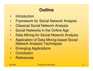 02/10/08 University of Minnesota 2
• Introduction
• Framework for Social Network Analysis
• Classical Social Network Analysis
• Social Networks in the Online Age
• Data Mining for Social Network Analysis
• Application of Data Mining based Social
Network Analysis Techniques
• Emerging Applications
• Conclusion
• References
Outline
 