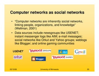 02/10/08 University of Minnesota 20
Computer networks as social networks
• “Computer networks are inherently social networks,
linking people, organizations, and knowledge”
(Wellman, 2001)
• Data sources include newsgroups like USENET;
instant messenger logs like AIM; e-mail messages;
social networks like Orkut and Yahoo groups; weblogs
like Blogger; and online gaming communities
USENET
 
