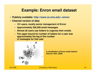 02/10/08 University of Minnesota 21
Example: Enron email dataset
• Publicly available: http://www.cs.cmu.edu/~enron/
• Cleaned version of data
– 151 users, mostly senior management of Enron
– Approximately 200,399 email messages
– Almost all users use folders to organize their emails
– The upper bound for number of folders for a user was
approximately the log of the number
of messages for that user
A visualization of Enron email network
(Source: Heer, 2005)
 