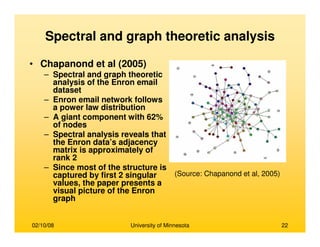 02/10/08 University of Minnesota 22
Spectral and graph theoretic analysis
• Chapanond et al (2005)
– Spectral and graph theoretic
analysis of the Enron email
dataset
– Enron email network follows
a power law distribution
– A giant component with 62%
of nodes
– Spectral analysis reveals that
the Enron data’s adjacency
matrix is approximately of
rank 2
– Since most of the structure is
captured by first 2 singular
values, the paper presents a
visual picture of the Enron
graph
(Source: Chapanond et al, 2005)
 