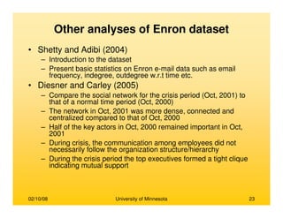 02/10/08 University of Minnesota 23
Other analyses of Enron dataset
• Shetty and Adibi (2004)
– Introduction to the dataset
– Present basic statistics on Enron e-mail data such as email
frequency, indegree, outdegree w.r.t time etc.
• Diesner and Carley (2005)
– Compare the social network for the crisis period (Oct, 2001) to
that of a normal time period (Oct, 2000)
– The network in Oct, 2001 was more dense, connected and
centralized compared to that of Oct, 2000
– Half of the key actors in Oct, 2000 remained important in Oct,
2001
– During crisis, the communication among employees did not
necessarily follow the organization structure/hierarchy
– During the crisis period the top executives formed a tight clique
indicating mutual support
 