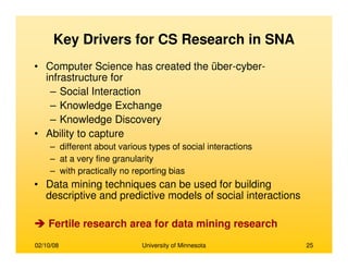 02/10/08 University of Minnesota 25
Key Drivers for CS Research in SNA
• Computer Science has created the über-cyber-
infrastructure for
– Social Interaction
– Knowledge Exchange
– Knowledge Discovery
• Ability to capture
– different about various types of social interactions
– at a very fine granularity
– with practically no reporting bias
• Data mining techniques can be used for building
descriptive and predictive models of social interactions
Fertile research area for data mining research
 