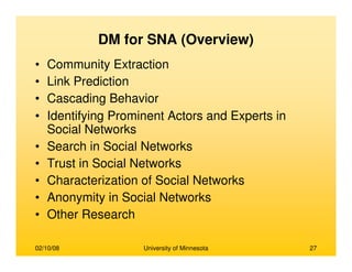 02/10/08 University of Minnesota 27
DM for SNA (Overview)
• Community Extraction
• Link Prediction
• Cascading Behavior
• Identifying Prominent Actors and Experts in
Social Networks
• Search in Social Networks
• Trust in Social Networks
• Characterization of Social Networks
• Anonymity in Social Networks
• Other Research
 