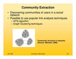 02/10/08 University of Minnesota 29
Community Extraction
• Discovering communities of users in a social
network
• Possible to use popular link analysis techniques
– HITS algorithm
– Graph Clustering techniques
Community structure in networks
(Source: Newman, 2006)
 