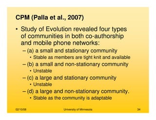 02/10/08 University of Minnesota 34
CPM (Palla et al., 2007)
• Study of Evolution revealed four types
of communities in both co-authorship
and mobile phone networks:
– (a) a small and stationary community
• Stable as members are tight knit and available
– (b) a small and non-stationary community
• Unstable
– (c) a large and stationary community
• Unstable
– (d) a large and non-stationary community.
• Stable as the community is adaptable
 