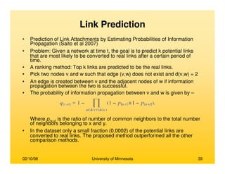 02/10/08 University of Minnesota 39
Link Prediction
• Prediction of Link Attachments by Estimating Probabilities of Information
Propagation (Saito et al 2007)
• Problem: Given a network at time t, the goal is to predict k potential links
that are most likely to be converted to real links after a certain period of
time.
• A ranking method: Top k links are predicted to be the real links.
• Pick two nodes v and w such that edge (v,w) does not exist and d(v,w) = 2
• An edge is created between v and the adjacent nodes of w if information
propagation between the two is successful.
• The probability of information propagation between v and w is given by –
Where p{x,y} is the ratio of number of common neighbors to the total number
of neighbors belonging to x and y.
• In the dataset only a small fraction (0.0002) of the potential links are
converted to real links. The proposed method outperformed all the other
comparison methods.
 