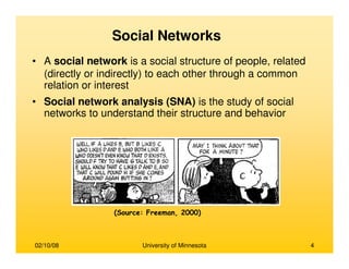02/10/08 University of Minnesota 4
Social Networks
• A social network is a social structure of people, related
(directly or indirectly) to each other through a common
relation or interest
• Social network analysis (SNA) is the study of social
networks to understand their structure and behavior
(Source: Freeman, 2000)
 