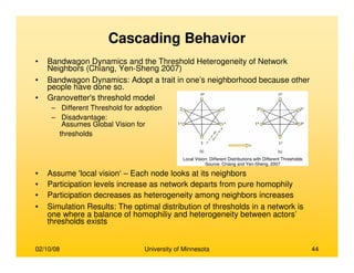 02/10/08 University of Minnesota 44
Cascading Behavior
• Bandwagon Dynamics and the Threshold Heterogeneity of Network
Neighbors (Chiang, Yen-Sheng 2007)
• Bandwagon Dynamics: Adopt a trait in one’s neighborhood because other
people have done so.
• Granovetter's threshold model
– Different Threshold for adoption
– Disadvantage:
Assumes Global Vision for
thresholds
• Assume 'local vision‘ – Each node looks at its neighbors
• Participation levels increase as network departs from pure homophily
• Participation decreases as heterogeneity among neighbors increases
• Simulation Results: The optimal distribution of thresholds in a network is
one where a balance of homophiliy and heterogeneity between actors’
thresholds exists
Local Vision: Different Distributions with Different Thresholds
Source: Chiang and Yen-Sheng, 2007
 