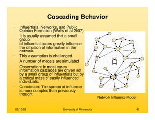 02/10/08 University of Minnesota 45
Cascading Behavior
• Influentials, Networks, and Public
Opinion Formation (Watts et al 2007)
• It is usually assumed that a small
group
of influential actors greatly influence
the diffusion of information in the
network.
• This assumption is challenged.
• A number of models are simulated
• Observation: In most cases
information cascades are driven not
by a small group of influentials but by
a critical mass of easily influenced
individuals.
• Conclusion: The spread of influence
is more complex than previously
thought.
Network Influence Model
 