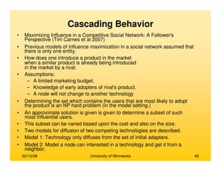 02/10/08 University of Minnesota 46
Cascading Behavior
• Maximizing Influence in a Competitive Social Network: A Follower's
Perspective (Tim Carnes et al 2007)
• Previous models of influence maximization in a social network assumed that
there is only one entity.
• How does one introduce a product in the market
when a similar product is already being introduced
in the market by a rival.
• Assumptions:
– A limited marketing budget.
– Knowledge of early adopters of rival's product.
– A node will not change to another technology
• Determining the set which contains the users that are most likely to adopt
the product is an NP hard problem (in the model setting.)
• An approximate solution is given is given to determine a subset of such
most influential users.
• This subset can be varied based upon the cost and also on the size.
• Two models for diffusion of two competing technologies are described.
• Model 1: Technology only diffuses from the set of initial adapters.
• Model 2: Model a node can interested in a technology and get it from a
neighbor.
 