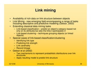 02/10/08 University of Minnesota 48
Link mining
• Availability of rich data on link structure between objects
• Link Mining - new emerging field encompassing a range of tasks
including descriptive and predictive modeling (Getoor, 2003)
• Extending classical data mining tasks
– Link-based classification – predict an object’s category based not
only on its attributes but also the links it participates in
– Link-based clustering – techniques grouping objects (or linked
objects)
• Special cases of link-based classification/clustering
– Identifying link type
– Predicting link strength
– Link cardinality
– Record linkage
• Getoor et al (2002)
– Two mechanisms to represent probabilistic distributions over link
structures
– Apply resulting model to predict link structure
 