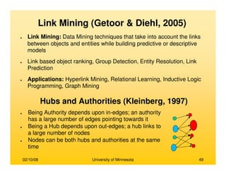 02/10/08 University of Minnesota 49
Link Mining (Getoor & Diehl, 2005)
● Link Mining: Data Mining techniques that take into account the links
between objects and entities while building predictive or descriptive
models
● Link based object ranking, Group Detection, Entity Resolution, Link
Prediction
● Applications: Hyperlink Mining, Relational Learning, Inductive Logic
Programming, Graph Mining
Hubs and Authorities (Kleinberg, 1997)
● Being Authority depends upon in-edges; an authority
has a large number of edges pointing towards it
● Being a Hub depends upon out-edges; a hub links to
a large number of nodes
● Nodes can be both hubs and authorities at the same
time
 