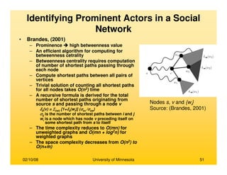 02/10/08 University of Minnesota 51
• Brandes, (2001)
– Prominence high betweenness value
– An efficient algorithm for computing for
betweenness cetrality
– Betweenness centrality requires computation
of number of shortest paths passing through
each node
– Compute shortest paths between all pairs of
vertices
– Trivial solution of counting all shortest paths
for all nodes takes O(n3) time
– A recursive formula is derived for the total
number of shortest paths originating from
source s and passing through a node v
δδδδs(v) = ΣΣΣΣ{wi} [1+δδδδs(wi)] (σσσσsv /σσσσsw)
σσσσij is the number of shortest paths between i and j
wi is a node which has node v preceding itself on
some shortest path from s to itself
– The time complexity reduces to O(mn) for
unweighted graphs and O(mn + log2n) for
weighted graphs
– The space complexity decreases from O(n2) to
O(n+m)
Nodes s, v and {wi}
Source: (Brandes, 2001)
Identifying Prominent Actors in a Social
Network
 