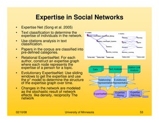 02/10/08 University of Minnesota 53
Expertise in Social Networks
• Expertise Net (Song et al. 2005)
• Text classification to determine the
expertise of individuals in the network.
• Use citations analysis in text
classification.
• Papers in the corpus are classified into
pre-defined categories.
• Relational ExpertiseNet: For each
author, construct an expertise graph
where each node represents the
expertise of a person for a topic.
• Evolutionary ExpertiseNet: Use sliding
windows to get the expertise and use
the p* model to determine the structure
of the expertise graph over time.
• Changes in the network are modeled
as the stochastic result of network
effects like density, reciprocity The
network
 