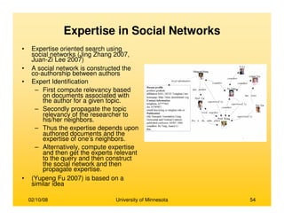 02/10/08 University of Minnesota 54
Expertise in Social Networks
• Expertise oriented search using
social networks (Jing Zhang 2007,
Juan-Zi Lee 2007)
• A social network is constructed the
co-authorship between authors
• Expert Identification
– First compute relevancy based
on documents associated with
the author for a given topic.
– Secondly propagate the topic
relevancy of the researcher to
his/her neighbors.
– Thus the expertise depends upon
authored documents and the
expertise of one’s neighbors.
– Alternatively, compute expertise
and then get the experts relevant
to the query and then construct
the social network and then
propagate expertise.
• (Yupeng Fu 2007) is based on a
similar idea
 