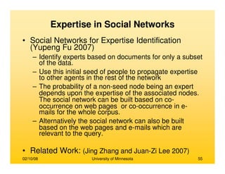 02/10/08 University of Minnesota 55
Expertise in Social Networks
• Social Networks for Expertise Identification
(Yupeng Fu 2007)
– Identify experts based on documents for only a subset
of the data.
– Use this initial seed of people to propagate expertise
to other agents in the rest of the network
– The probability of a non-seed node being an expert
depends upon the expertise of the associated nodes.
The social network can be built based on co-
occurrence on web pages or co-occurrence in e-
mails for the whole corpus.
– Alternatively the social network can also be built
based on the web pages and e-mails which are
relevant to the query.
• Related Work: (Jing Zhang and Juan-Zi Lee 2007)
 