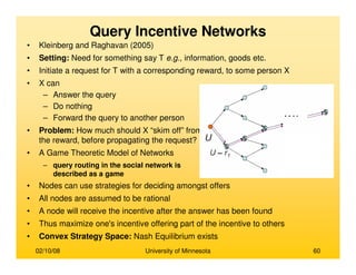 02/10/08 University of Minnesota 60
Query Incentive Networks
• Kleinberg and Raghavan (2005)
• Setting: Need for something say T e.g., information, goods etc.
• Initiate a request for T with a corresponding reward, to some person X
• X can
– Answer the query
– Do nothing
– Forward the query to another person
• Problem: How much should X “skim off” from
the reward, before propagating the request?
• A Game Theoretic Model of Networks
– query routing in the social network is
described as a game
• Nodes can use strategies for deciding amongst offers
• All nodes are assumed to be rational
• A node will receive the incentive after the answer has been found
• Thus maximize one's incentive offering part of the incentive to others
• Convex Strategy Space: Nash Equilibrium exists
 