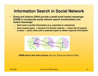 02/10/08 University of Minnesota 61
Information Search in Social Network
• Zhang and Alstyne (2004) provide a small world instant messenger
(SWIM) to incorporate social network search functionalities into
instant messenger
– Each actor’s profile information (e.g. expertise) is maintained
– Actor issues query →→→→ forward it to his/her network →→→→ return list of experts
to actor →→→→ actor chats with a selected expert to obtain required information
SWIM search and refer process (Source: Zhang and Alstyne 2004)
 