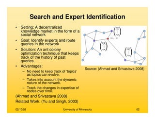 02/10/08 University of Minnesota 62
Search and Expert Identification
• Setting: A decentralized
knowledge market in the form of a
social network
• Goal: Identify experts and route
queries in the network
• Solution: An ant colony
optimization technique that keeps
track of the history of past
queries.
• Advantages:
– No need to keep track of ‘topics’
as topics can evolve.
– Takes into account the dynamic
nature of the network.
– Track the changes in expertise of
nodes over time.
(Ahmad and Srivastava 2008)
Related Work: (Yu and Singh, 2003)
Source: (Ahmad and Srivastava 2008)
 